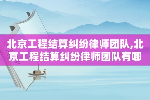 北京工程結算糾紛律師團隊,北京工程結算糾紛律師團隊有哪些
