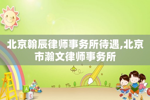 北京翰辰律師事務所待遇,北京市瀚文律師事務所