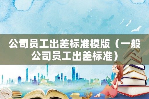 公司員工出差標準模版（一般公司員工出差標準）