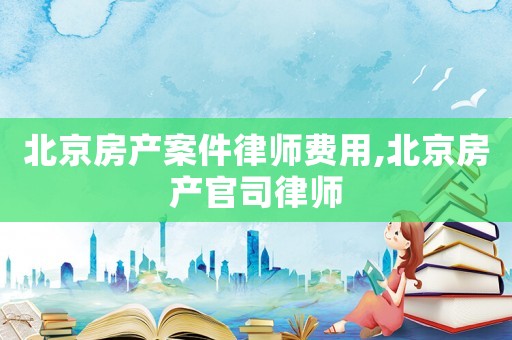 北京房產案件律師費用,北京房產官司律師