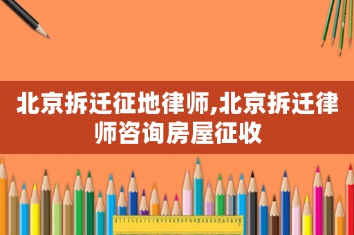 北京拆遷征地律師,北京拆遷律師咨詢房屋征收