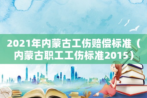2021年內蒙古工傷賠償標準（內蒙古職工工傷標準2015）