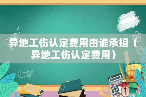 異地工傷認(rèn)定費(fèi)用由誰承擔(dān)（異地工傷認(rèn)定費(fèi)用）