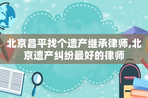 北京昌平找個遺產(chǎn)繼承律師,北京遺產(chǎn)糾紛最好的律師
