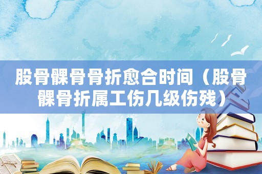 股骨髁骨骨折愈合時間（股骨髁骨折屬工傷幾級傷殘）