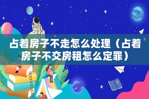 占著房子不走怎么處理（占著房子不交房租怎么定罪）