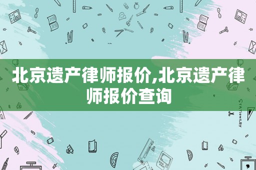 北京遺產(chǎn)律師報(bào)價,北京遺產(chǎn)律師報(bào)價查詢