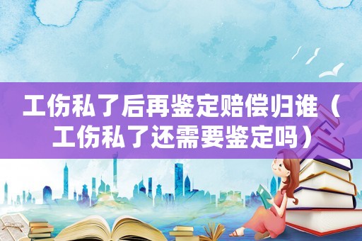 工傷私了后再鑒定賠償歸誰（工傷私了還需要鑒定嗎）