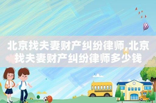 北京找夫妻財產糾紛律師,北京找夫妻財產糾紛律師多少錢