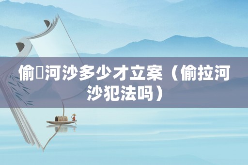 偷釆河沙多少才立案（偷拉河沙犯法嗎）