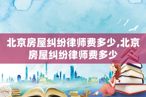 北京房屋糾紛律師費多少,北京房屋糾紛律師費多少