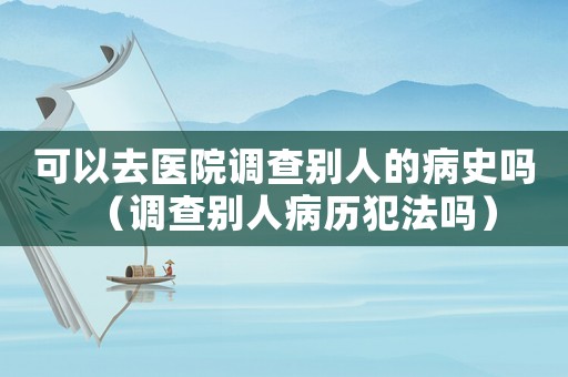 可以去醫(yī)院調(diào)查別人的病史嗎（調(diào)查別人病歷犯法嗎）