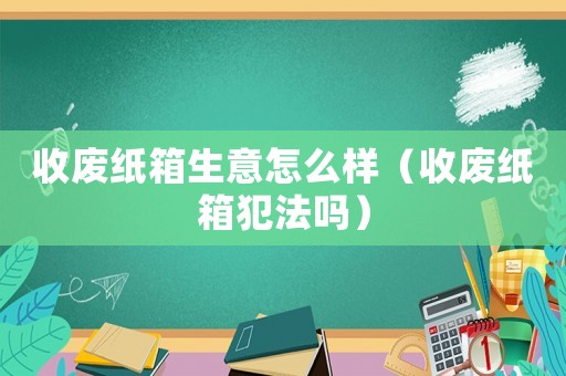 收廢紙箱生意怎么樣（收廢紙箱犯法嗎）