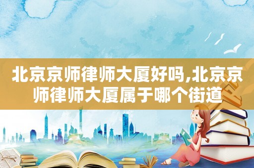 北京京師律師大廈好嗎,北京京師律師大廈屬于哪個街道
