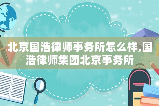 北京國(guó)浩律師事務(wù)所怎么樣,國(guó)浩律師集團(tuán)北京事務(wù)所