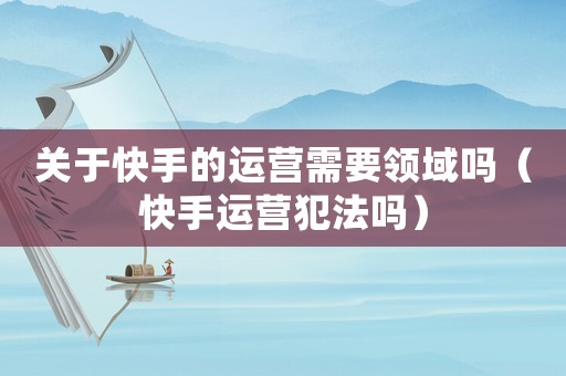 關于快手的運營需要領域嗎（快手運營犯法嗎）