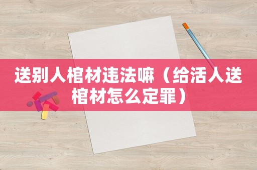 送別人棺材違法嘛（給活人送棺材怎么定罪）