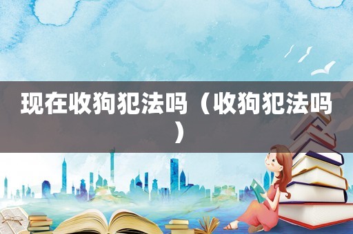 現(xiàn)在收狗犯法嗎（收狗犯法嗎）