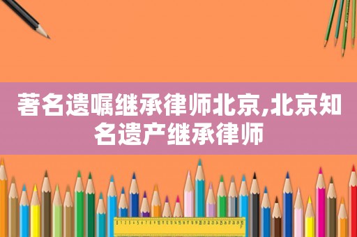 著名遺囑繼承律師北京,北京知名遺產(chǎn)繼承律師