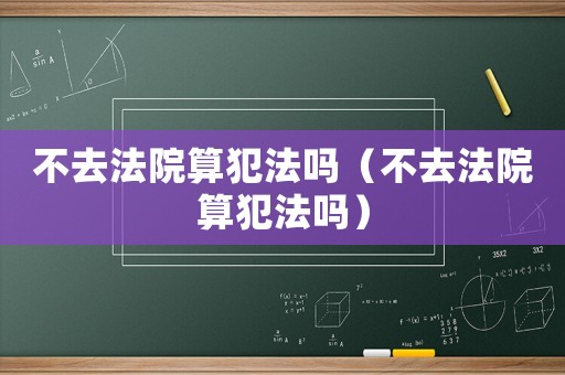 不去法院算犯法嗎（不去法院算犯法嗎）