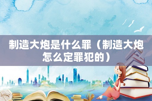 制造大炮是什么罪（制造大炮怎么定罪犯的）