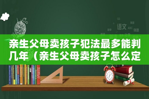親生父母賣孩子犯法最多能判幾年（親生父母賣孩子怎么定罪）