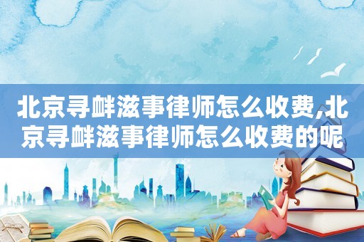 北京尋釁滋事律師怎么收費(fèi),北京尋釁滋事律師怎么收費(fèi)的呢
