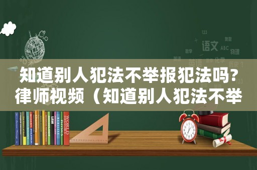 知道別人犯法不舉報(bào)犯法嗎?律師視頻（知道別人犯法不舉報(bào)犯法嗎）