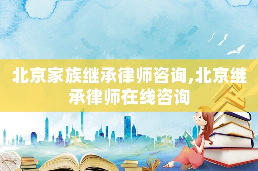 北京家族繼承律師咨詢,北京繼承律師在線咨詢