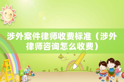 涉外案件律師收費標準（涉外律師咨詢怎么收費）