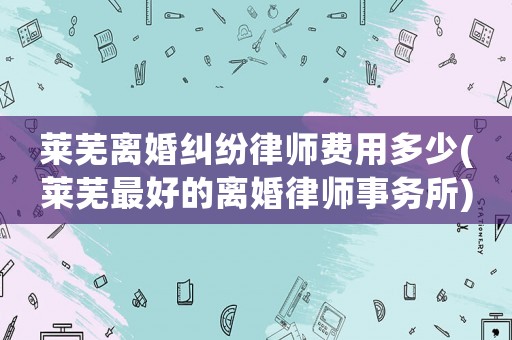 萊蕪離婚糾紛律師費用多少(萊蕪最好的離婚律師事務(wù)所)