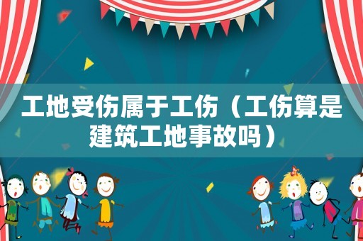 工地受傷屬于工傷（工傷算是建筑工地事故嗎）