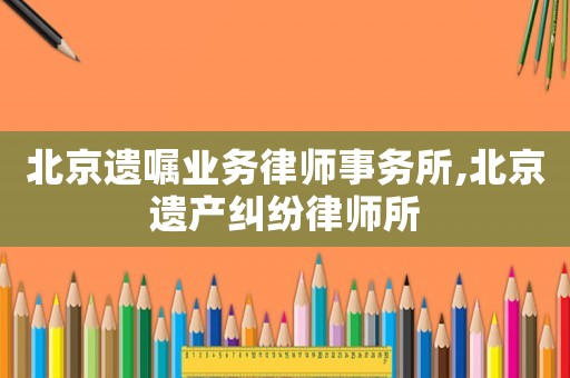 北京遺囑業務律師事務所,北京遺產糾紛律師所