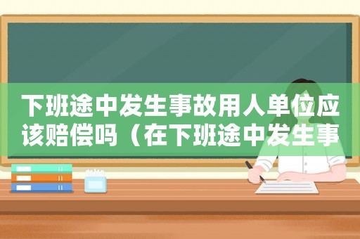 下班途中發生事故用人單位應該賠償嗎（在下班途中發生事故算工傷嗎）