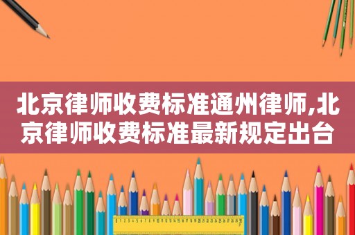 北京律師收費標(biāo)準(zhǔn)通州律師,北京律師收費標(biāo)準(zhǔn)最新規(guī)定出臺