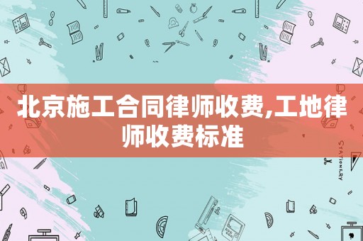北京施工合同律師收費,工地律師收費標準