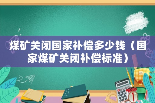 煤礦關閉國家補償多少錢（國家煤礦關閉補償標準）