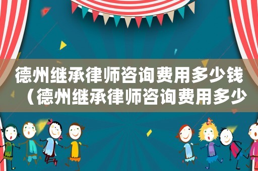 德州繼承律師咨詢費用多少錢（德州繼承律師咨詢費用多少）