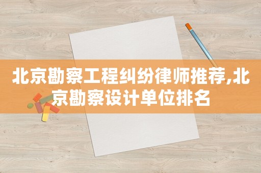 北京勘察工程糾紛律師推薦,北京勘察設(shè)計單位排名