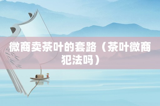微商賣茶葉的套路（茶葉微商犯法嗎）