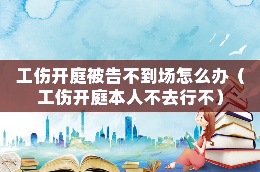 工傷開庭被告不到場怎么辦（工傷開庭本人不去行不）