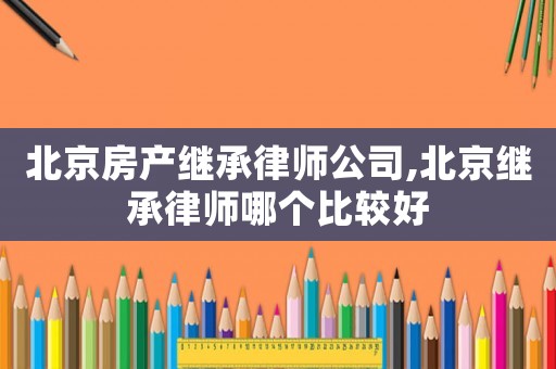 北京房產(chǎn)繼承律師公司,北京繼承律師哪個比較好