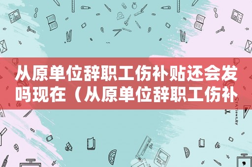 從原單位辭職工傷補貼還會發嗎現在（從原單位辭職工傷補貼還會發嗎）