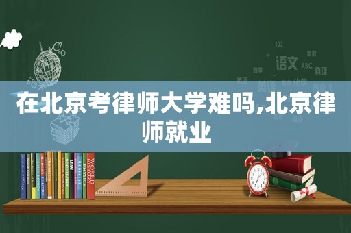 在北京考律師大學難嗎,北京律師就業