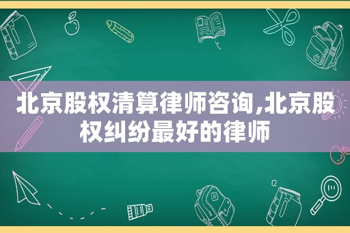 北京股權清算律師咨詢,北京股權糾紛最好的律師