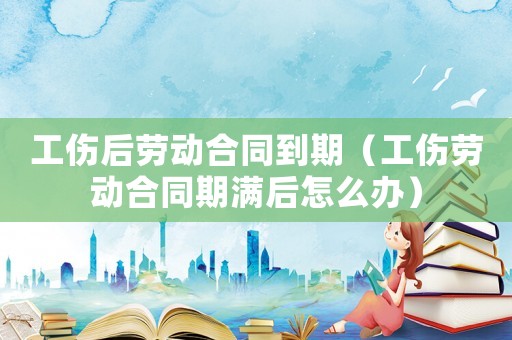 工傷后勞動合同到期（工傷勞動合同期滿后怎么辦）