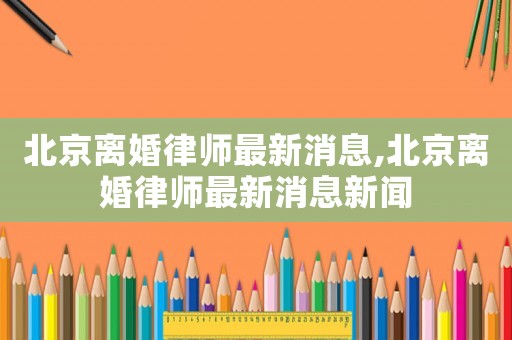 北京離婚律師最新消息,北京離婚律師最新消息新聞