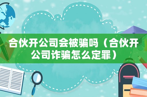 合伙開公司會(huì)被騙嗎（合伙開公司詐騙怎么定罪）