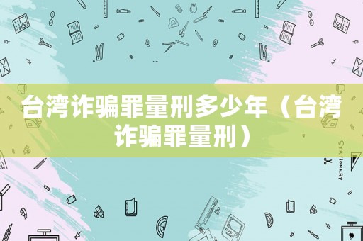 臺灣詐騙罪量刑多少年（臺灣詐騙罪量刑）