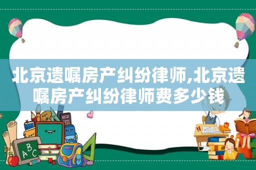 北京遺囑房產(chǎn)糾紛律師,北京遺囑房產(chǎn)糾紛律師費多少錢